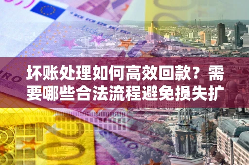 济南坏账处理如何高效回款？需要哪些合法流程避免损失扩大？