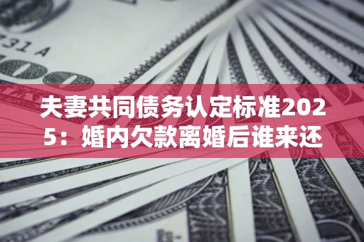 济南夫妻共同债务认定标准2025：婚内欠款离婚后谁来还？