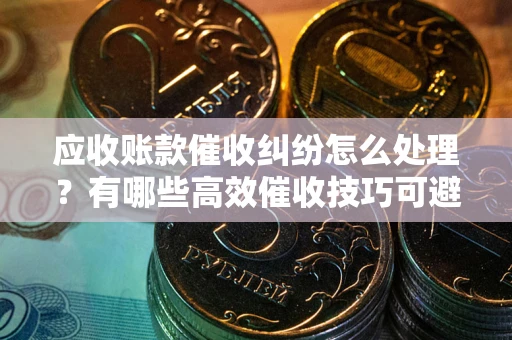 济南应收账款催收纠纷怎么处理？有哪些高效催收技巧可避免坏账？