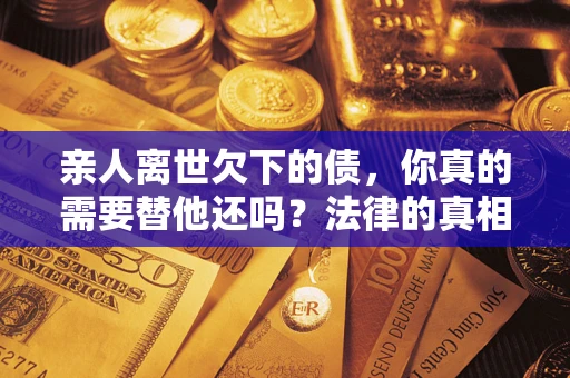 济南亲人离世欠下的债，你真的需要替他还吗？法律的真相或许与你想的不一样